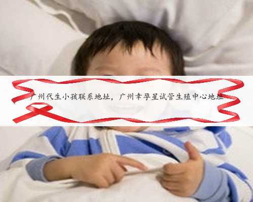 广州代生小孩联系地址，广州幸孕星试管生殖中心地址
