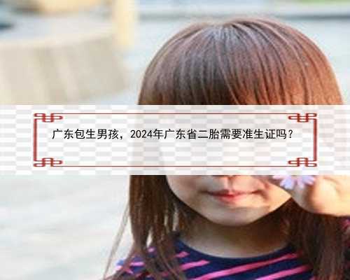 广东包生男孩，2024年广东省二胎需要准生证吗？