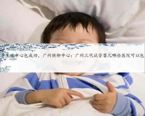广州代孕生殖中心包成功，广州供卵中心：广州三代试管婴儿哪些医院可以包成